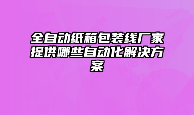 全自動紙箱包裝線廠家提供哪些自動化解決方案