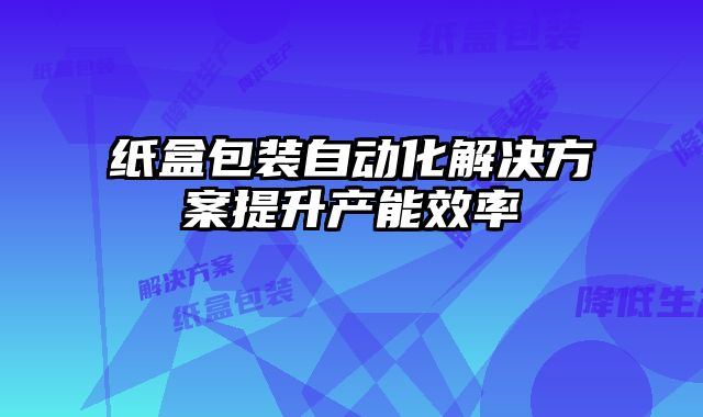 紙盒包裝自動化解決方案提升產能效率